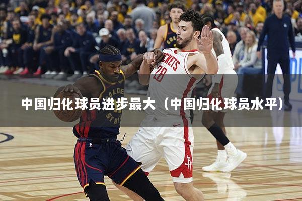 中国归化球员进步最大（中国归化球员水平）