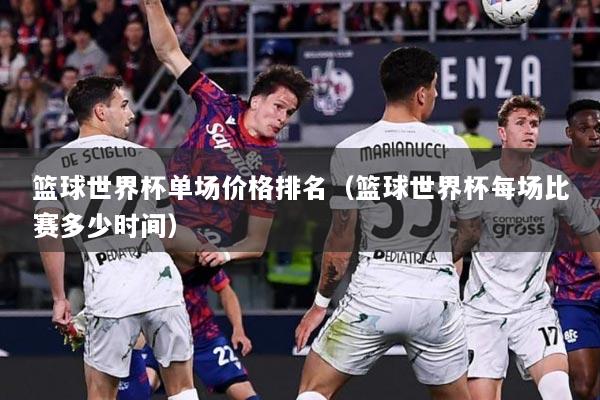 篮球世界杯单场价格排名(篮球世界杯每场比赛多少时间)