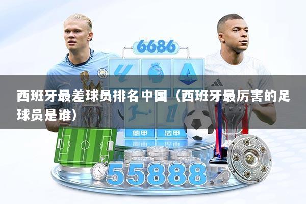西班牙最差球员排名中国（西班牙最厉害的足球员是谁）