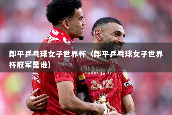 郎平乒乓球女子世界杯（郎平乒乓球女子世界杯冠军是谁）