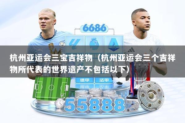 杭州亚运会三宝吉祥物（杭州亚运会三个吉祥物所代表的世界遗产不包括以下）